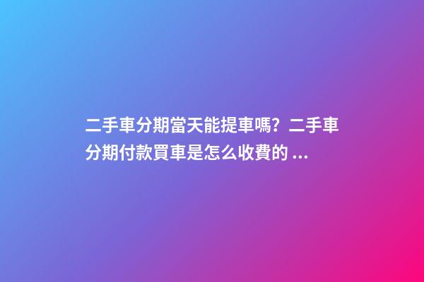 二手車分期當天能提車嗎？二手車分期付款買車是怎么收費的？